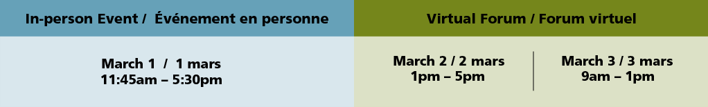 In-person event / evenement en personne. March 1 / 1 mars 11:45am - 5:30pm. Virtual Forum / Forum virtuel. March 2 / 2 mars 1pm - 5pm. March 3 / 3 mars 9am - 1pm.